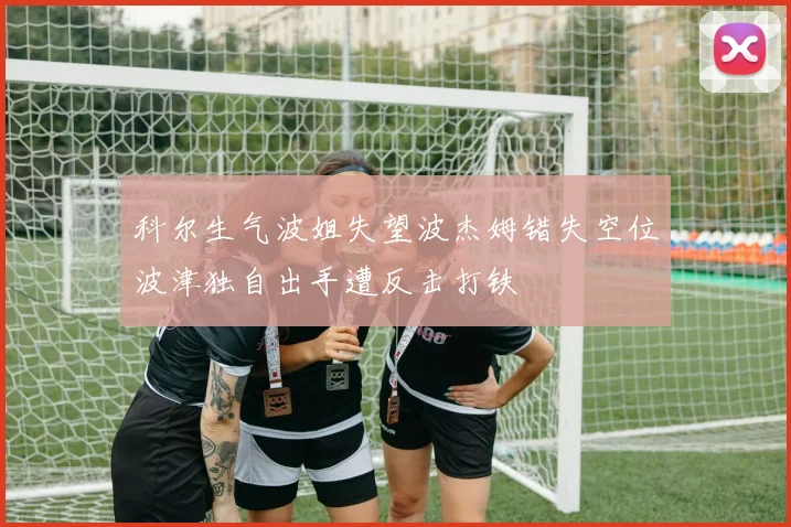 科尔生气波姐失望波杰姆错失空位波津独自出手遭反击打铁