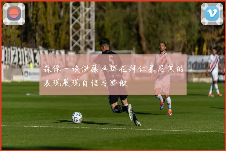 森保一谈伊藤洋辉在拜仁慕尼黑的表现展现自信与骄傲