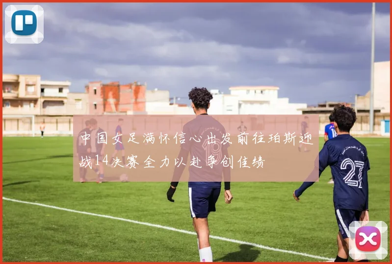 中国女足满怀信心出发前往珀斯迎战14决赛全力以赴争创佳绩