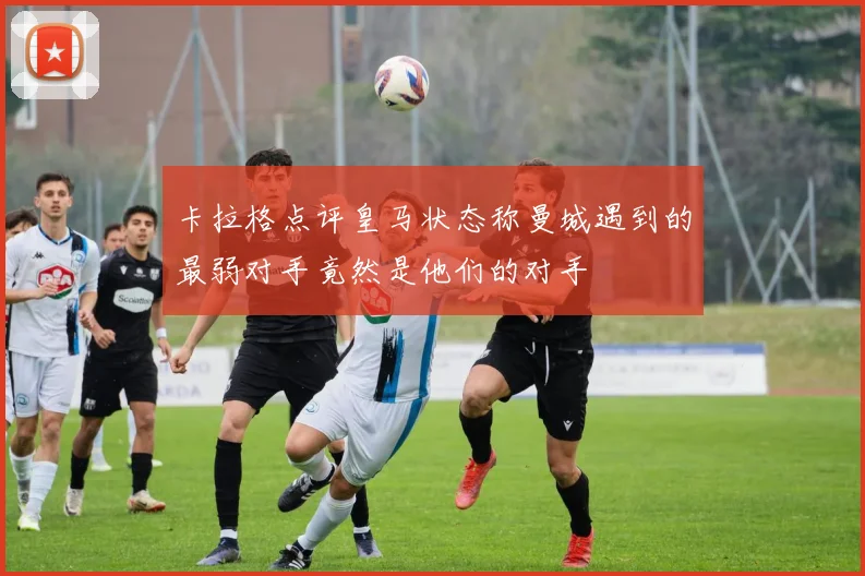 卡拉格点评皇马状态称曼城遇到的最弱对手竟然是他们的对手