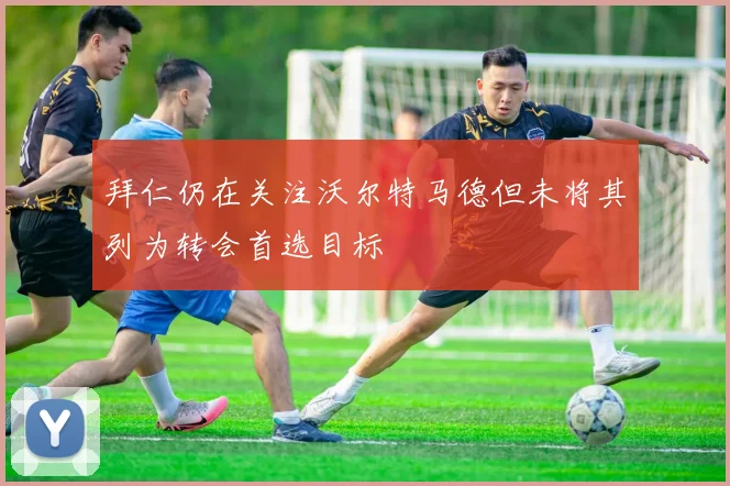 拜仁仍在关注沃尔特马德但未将其列为转会首选目标