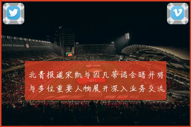 北青报道宋凯与因凡蒂诺会晤并将与多位重要人物展开深入业务交流
