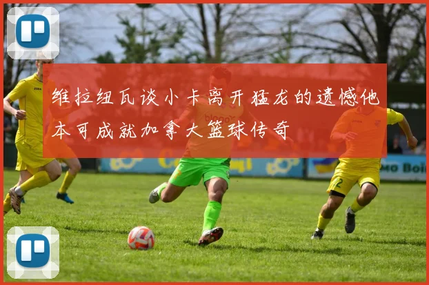 维拉纽瓦谈小卡离开猛龙的遗憾他本可成就加拿大篮球传奇