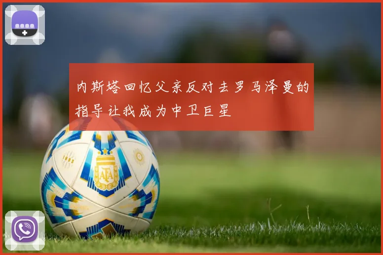 内斯塔回忆父亲反对去罗马泽曼的指导让我成为中卫巨星
