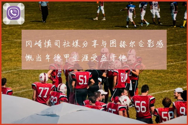 冈崎慎司社媒分享与图赫尔合影感慨当年德甲生涯受益于他